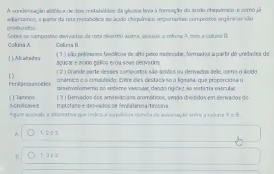 A condensação aldólica de dois metabólitos da glicose leva à formação do ácido chiquímico, e como já
adiantamos, a partir da rota metabólica do ácido chiquímico importantes compostos orgânicos são
produzidos.
Sobre os compostos derivados da rota descrito acima, associe a coluna A com a coluna B
Coluna A	Coluna B
( ) Alcaloides
(1) são polimeros fenólicos de alto peso molecular.formados a partir de unidades de
açúcar e ácido gálico e/ou seus derivados
( 2) Grande parte desses compostos são ácidos ou derivados dele como o ácido
Fenilpropanoides
cinâmico e o cimaldeido. Entre eles destaca-se a lignana que proporciona o
desenvolvimento do sistema vascular, dando rigidez ao sistema vascular.
( ) Taninos	( 3) Derivados dos aminoácidos aromáticos, sendo divididos em derivados do
hidrolisáveis	triptofano e derivados de fenilalanina/tirosina.
Agora assinale a alternativa que indica a sequência correta da associação entre a coluna Ae B:
1;2 e 3
B
1:3 e 2