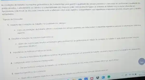 As condiçdes de trabalho na indústria gastronomica sào fundamentais para garantir a qualidade dos servigos prestados e o bem-estar dos profissionas A qualidade dos
pratos servidos, o atendimento ao cliente e a sustentabilidade dos negocios estão intrinsecamente ligados ac ambiente de trabalho eas condiçoes oferecidas aos
funcionários. Este forum de discussão convida vocés a refletirem sobre esses aspectos compartiharem suas expenencias explorarem possivers sclugdes pars os desafics
enfrentados.
Tópicos de Discussio:
1. Impacto das Condiçoes de Trabalho na Qualidade dos Servicos
- Como as condiçoes de trabalho afetam a qualidade dos servigos prestados em restaurantes? Compartilhe
experiencias pessoais
ais ou observaçides sobre esse
aspecto.
2. Desafios e Soluçōes na Indústria Gastronómica:
Quais sào os principais desafios enfrentados pelos profissionals da gastronomia em relação
is condições de trabalho?quas seriam possives
solucides
para esses desafios?
3. importancia de Politicase Práticas de Gestǎo:
funcionarios dos restaurantes
- Discuta a importáncia de politicas e práticas de gestǎo que
promovam um ambiente de trabalho
4. Comparação entre Confeitaria Restaurantes:
Existem differenças significativasi
- Deque forma as condiçóes de trabalho na confeitaria
se comparam as dos restaurantes?
5. Aspectos Epecificos na Confetant
merecem atenção especial?
- Quais sǎo os aspectos especificos das condiçÓes
de trabalho na confeitaria que