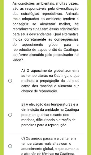 As condições ambientais , muitas vezes,
são as responsáveis pela diversificação
das estratégias reprodutivas . Animais
mais adaptados ao ambiente tendem a
conseguir se alimentar melhor, se
reproduzem e passam essas adaptações
para seus descendentes . Qual alternativa
indica corretamente as consequências
do aquecimentc global para a
reprodução de sapos e rãs da Caatinga,
conforme discutido pelo pesquisador no
vídeo?
A) 0 aquecimento global aumenta
as temperaturas na Caatinga, o que
melhora a propagação do som do
canto dos machos e aumenta sua
chance de reprodução.
B) A elevação das temperaturas e a
diminuição da umidade na Caatinga
podem prejudicar o canto dos
machos , dificultando a atração de
parceiros para a reprodução.
C) Os anuros passam a cantar em
temperaturas ; mais altas com o
aquecimento global, o que aumenta
a atracão de fêmeas na Caatinga.