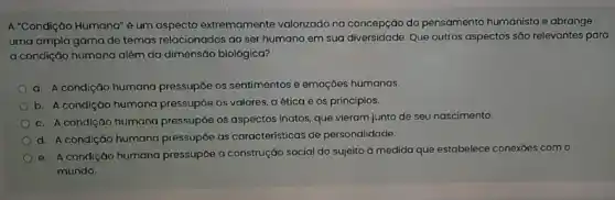 A "Condição Humana" é um aspecto extremamente valorizado na concepção do pensamento humanista e abrange
uma ampla gama de temas relacionados ao ser humano em sua diversidade Que outros aspectos são relevantes para
a condição humana além da dimensão biológica?
a. A condiçáo humana pressupōe os sentimentos e emoçōes humanas.
b. A condiçáo humana pressupóe os valores, a ética e os princípios.
c. A condição humana pressupóe os aspectos inatos que vieram junto de seu nascimento.
d. A condição humana pressupóe as caracteristicas de personalidade.
e. A condição humano pressupbe a construçáo social do sujeito à medida que estabelece conexỏes com o
mundo.