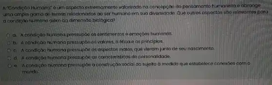 A "Condição Humand"um aspecto extremamente valorizado na concepção do pensamento humanista e abrange
uma ampla gama de temas relacionados'ao ser humano em sua diversidade Que outros aspectos são relevantes para
a condição humana além da dimensão biológica?
a. A condiçáo humana pressupóe os sentimentos e emoçōes humanas.
b. A condicáo humana pressupóe os valores, a ética e os principios.
c. A condição humang pressupóe os aspectos natos, que vieram junto de seu nascimento.
d. Acondição humana pressupóe as caracteristicas de personalidade.
e. A condiçáo humana pressupóe a construção social do sujeito à medida que estabelece conexoes com o
mundo.