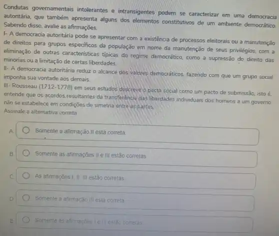 Condutas governamentais intolerantes e intransigentes podem se caracterizar em uma democracia
autoritária, que também apresenta alguns dos elementos constitutivos de um ambiente democrático.
Sabendo disso, avalie as afirmações.
I- A democracia autoritária pode se apresentar com a existência de processos eleitorais ou a manutenção
de direitos para grupos especificos da população em nome da manutenção de seus privilégios, com a
eliminação de outras características típicas do regime democrático, como a supressão do direito das
minorias ou a limitação de certas liberdades.
II- A democracia autoritária reduz o alcance dos valores democráticos, fazendo com que um grupo social
imponha sua vontade aos demais.
III- Rousseau (1712-1778)
em seus estudos descreve o pacto social como um pacto de submissão isto é.
entende que os acordos resultantes da transferência das liberdades individuais dos homens a um governo
não se estabelece em condições de simetria entre as partes
Assinale a alternativa correta
Somente a afirmação II está correta.
Somente as afirmações II e III estão corretas
As afirmações I; II ; III estão corretas.
Somente a afirmação III está correta
Somente as afirmações Le corretas