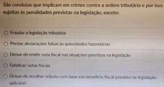 São condutas que implicam em crimes contra a ordem tributária e por isso
sujeitas às penalidades previstas na legislação , exceto:
Fraudar a legislação tributária
Prestar declarações falsas às autoridades fazendárias
Deixar de emitir nota fiscal nas situaçōes previstas na legislação
Falsificar notas fiscais
Deixar de recolher tributo com base em beneficio fiscal previsto na legislação
aplicável.