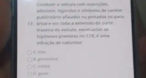 Conduzire velcule com inscripties,
adesives, legendas e simbolos de carater
publicitário afivados ou pintados no para
13. brisa e em toda a extenseo da parte
traseira do velculo excetuadas as
hipoteses previstas no CIB, é uma
infração de natureza.
A. leve;
B. gravissima
c
grave