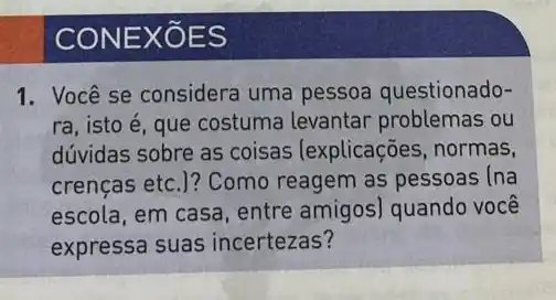 CONE XOES
1. Você se considera uma pessoa questionado-
ra, isto é, que costuma levantar problemas ou
dúvidas sobre as coisas (explicações, normas,
crenças etc.)? Como reagem as pessoas (na
escola, em casa, entre amigos) quando você
expressa suas incertezas?