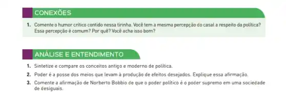 CONEXōES
1. Comente o humor critico contido nessa tirinha Você tem a mesma percepção do casal a respeito da política?
Essa percepção é comum?Por quê? Você acha isso bom?
ANALISE E ENTENDIMENTO
1. Sintetize e compare os conceitos antigo e moderno de política.
2. Poderéa posse dos meios que levam à produção de efeitos desejados. Explique essa afirmação
3. Comente a afirmação de Norberto Bobbio de que o poder politico é o poder supremo em uma sociedade
de desiguais.