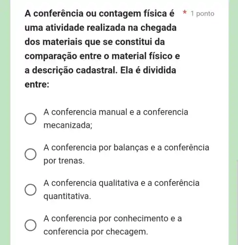 A conferencia por conhecimento e a
conferencia por checagem.
uma atividade realizada na chegada
dos materiais que se constitui da
comparação entre o material físico e
a descrição cadastral. Ela é dividida
entre:
A conferencia manual e a conferencia
mecanizada;
A conferencia por balanças e a conferência
por trenas.
A conferencia qualitativa e a conferência
quantitativa.
A conferência ou contagem física é 1 ponto