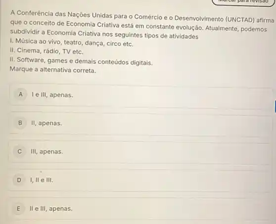 A Conferência das Nações Unidas para o Comércio e o Desenvolvimento (UNCTAD)afirma
que o conceito de Economia Criativa está em constante evolução. Atualmente podemos
subdividir a Economia Criativa nos seguintes tipos de atividades
I. Música ao vivo , teatro, dança, circo etc.
II. Cinema, rádio, TV etc.
II. Software, games e demais conteúdos digitalis.
Marque a alternativa correta.
A Ie III, apenas. A
B II apenas.
) III apenas.
D 1,Vert eVert vert .
E II e III apenas. E