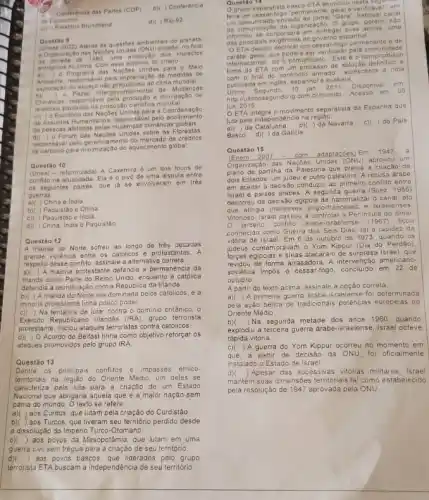 Conferência das Partes (COP)
de Estocolmo
b)( ) Conferência
c) Relatorio Brundtland
d)( ) Rio-92
Atenta as questbes ambientais do planeta
uma avalação dos impactos
antropicos no clima Com esse objetivo, foi criado
Questão 9
all o Programa das Naçbes Unidas para o Meio
responsável pela implantação de medidas de
exploração do espago nào previdien is ao clima mundial
Mudancas
b)(
Climaticas, responsavel pela producal e divulgação de
pautados na produção cientifica mundial
Escribrio das Naçbes Unidas para a Coordenação
de Assuntos Humanilarios, responsial pelo acolhimento
de pessoas aleladas pelas mudangas climates globais
Forum das Nações Unidas sobre as Florestas
responsável pelo de creditos
de carbono para minimização do aquecimento global.
Questão 10
(Uneal-reformulada) A Caremira 6 um dos focos de
conflito na atualidade. Ela éo pivé de uma disputa entre
os seguintes paises, que ja se envolveram em très
guerras
China e India
b)( ) Paquistáo e China
c)(Paquistáo e India
d) ( China, India e Paquistão
Questão 12
A Irlanda do Norte sofreu ao longo de trés décadas
grande violência entre os católicos e protestantes. A
respeito desse conflito, assinale a alternativa correta:
maioria protestante defendia a permanencia da
Irlanda como Parte do Reino Unido, enquanto a catolica
defendia a reunficação com a Republic da Irlanda
b)( ) A Irlanda do Norte era dominada pelos carólicos, e a
minoria protestante tinha pouco poder
c)( ) Na tentativa de lutar contra o dominio britânico, 0
Exército Republicano Irlandés (IRA)grupo terrorista
protestante, inciou ataques terroristas contra católicos.
d)( ) O Acordo de Belfast tinha como objetivo reforçar os
ataques promovidos pelo grupo IRA
Questão 13
Dentre 05 principais conflitos e impasses étrico-
terntoriais na regiáo do Oriente Médio, um deles se
caracteriza pela luta para a criação de um Estado
Nacional que abrigaria aquela que é a maior nação sem
pátria do mundo. O texto se refere:
a)( )aos Curdos, que lutam pela criação do Curdistáo.
b)( )aos Turcos, que tiveram seu território perdido desde
a dissolução do Império Turco -Otomano.
c)( )aos povos da Mesopotâmia que lutam em uma
guerra civil sem trégua para a criação de seu território
aos povos bascos, que liderados pelo grupo
terrorista ETA buscam a independência de seu território.
Questáo 14
grupo separatista basco ETA anunciou n esta 5 anente. 9 eral e verific ável", em
um comunicado enviado a o habitual ca nal
um comunicado da organização. O grupo, po têm, não
ar suas armas . uma
das principais exgéncias do governo esp
"O ETA decidiu declarar um cessar-logo b ermane nte e de
cardter geral, que podera ser verificado pela c omunid adc
internacional", diz o comunicado "Es to é o compromisso
hime do ETA com um processo de soluge definitivo e
firme de final do confronto armado".ac rescenta a nota
publicada emingles, espanhole quiskera
Ultimo Segundo, 1 o jan 2011 Disponivel
em
http//ultmosegundo.ig com brimundo
Acesso em 05
jun 2015
integra o movimento separatista da Espanha que
luta pela independencia na regiao.
da Catalunha b)( )da Navarra
c)( ) do Pais
Basco	da Galicia
(Enem 2007 - com adaptaçōes) Em
1947 a
das Nações Unidas (OND) aprovou um
plano de partilha da Palestina que previa a criação de
dois Estados: um judeu e outro palestino. A recusa drabe
em aceitar a decisão conduziu ao primeiro conflito entre
Israel e paises árabes. A segunda guerra (Suez, 1956)
decorreu da decisão egipcia de nacionalizar o canal, ato
que atingia interesses anglo-franceses e isfaelenses
Vitorioso, Israel passou a controla a Peninsula do Sinai.
terceiro conflito arabe-israelense (1967) ficou
conhecido como Guerra dos Seis Dias, tal a rapidez da
vitória de Israel. Em 6 de outubro de 1973, quando os
judeus comemoravam o Yom Kippur (Dia do Perdão).
forças egjocias e sirias atacaram de surpresa Israel, que
revidou de forma arrasadora A intervenção americano-
soviética impos
- cessar-fogo, concluido em 22 de
outubro
A partir do texto acima.assinale a opção correta.
a)(
A primera guerra arabe-is-raelense fo determinada
pela ação bélica de tradicionais potências europeias no
Oriente Médio
b) )Na segunda metade dos anos 1960, quando
explodiu a terceira guerra arabe -israelense, Israel obteve
rápida vitória.
C) ) A guerra do Yom Kippur ocorreu no momento em
que, a partir de decisáo da ONU, foi oficialmente
instalado o Estado de Israe!
d) ) Apesar das sucessivas vilórias militares, Israel
mantém suas dimensôes territorias tal como estabelecido
pela resolução de 1947 aprovada pela ONU