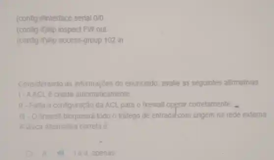 (config)Minterface serial 0/0
(config-irryip inspect FW out
(config-inflip access-group 102 in
Considerando as informações do enunciado , avalie as seguintes afirmativas
1-AACL é criada automaticamente.
II-Falla a configuração da ACL para o firewall operar corretamente.
III - O firewall bloqueará todo o tráfego de entrada-com origem na rede externa.
A única alternativa correta e
A	le II, apenas