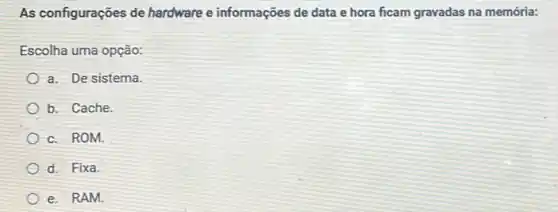 As configurações de hardware e informações de data e hora ficam gravadas na memória:
Escolha uma opção:
a. De sistema.
b. Cache.
c. ROM.
d. Fixa.
e. RAM.