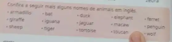 Confira a seguir mais alguns nomes de animais em ingles.
- armadillo bat	- duck	- elephant - ferret
giraffe	- iguana	- jaguar	- macaw	- penguin
.sheep	- tiger	- tortoise	toucan	.wolf