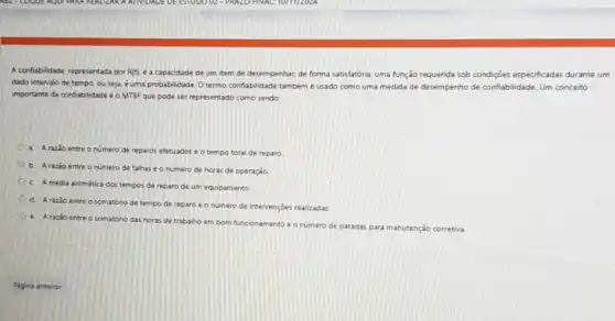 A conflabilidade, representada por R(t). é a capacidade de um item de desempenhar, de forma satisfatória uma função requerida sob condigôes especificadas durante um
dado intervalo de tempo ou seja, é uma probabilidade. Otermo conflabilidade também é usado como uma medida de desempenho de confiabilidade. Um conceito
importante da confabilidade o MTBF que pode ser representado como sendo
a. A razio entre o numero de reparos efetuados e o tempo total de reparo
b. Arazao entre o numero de falhas e o numero de horas de operação
C Amédia antmética dos tempos de reparo de um equipamento
d. Arazao entre o somatório de tempo de reparo é o numero de intervençoes realizadas
e. A razão entre o somatóno das horas de trabalho em bom funcionamento e O numero de paradas
adas para manutenção corretiva