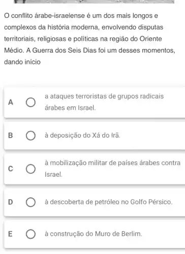 conflito árabe -israelense é um dos mais longos e
complexos da história moderna , envolvendo disputas
territoriais , religiosas e políticas na região do Oriente
Médio. A Guerra dos Seis Dias foi um desses momentos,
dando início
a ataques terroristas de grupos radicais
A
árabes em Israel.
B	à deposição do Xá do Irã.
à mobilização militar de países árabes contra
Israel.
à descoberta de petróleo no Golfo Pérsico.
à construção do Muro de Berlim.