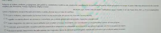 conflitos seo Alemanha França, Inglaterra, Bélgica e Suíça.
Palavras de ordem, simbolos,propaganda, atos públicos vandalismo e violência são atualmente, monifestações de hostilidade frequentes contro estrangeiros na Europa.
Os poises onde mais intensamente têm ocorrido
MOREIRA Igor: AURICCHIO Elizabeth. Construindo o espaço mundial. 3. ed. Sǎo Paulo: Ática, 2007, p.37 (com adaptações).
Sobre o fenômeno social enfocado pelo texto, é válido afirmar que se trata de conflitos:
a. Civis e militares.relacionados as formas históricas de exploração dos paises do chamado Terceiro Mundo.
b. Ligados ao nacionalismo , ao racismo e à xenofobia, no contexto globalizado das grandes migrações internacionals
c. Entre imigrantes das diversas nacionalidades que invadem a Europa, atualmente por considerarem a cultura europeia superior às suas próprias.
d. Culturais, principalmente causados pela dificuldade de os imigrantes se adaptarem aos costumes e aos valores superiores aos dos seus paises de origem.
e. Étnicos e sociais,decorrentes das dificuldades dos imigrantes diante da necessária, e inatingivel.capacitação profissional para a vida em paises europeus.