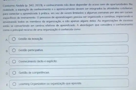 Conforme Abdala (p. 342,2019) o conhecimento não deve depender do acaso nem de oportunidades. Na
realidade, a aquisição de conhecimento e o aprimoramento devem ser integrados as atividades cotidianas
para conectar o aprendizado à prática, em vez de serem limitados a algumas semanas por ano em cursos
especificos de treinamento O processo de aprendizagem precisa ser organizado e continuo impactando e
envolvendo todos os membros da organização e não apenas alguns deles. As organizações de sucesso
estão se convertendo em centros efetivos de aprendizado. A abordagem que considera o conhecimento
como o principal recurso de uma organização é conhecida como:
square  Gestão da inovação. Gestão da inovação
Gestão participativa.
Conhecimento tácito e explícito.
D. square 
Leaming Organization ou organização que aprende.