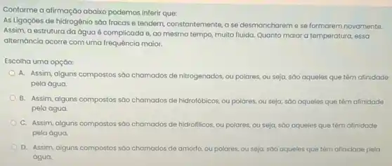 Conforme a afirmação abaixo podemos inferir que:
As Ligaçōes de hidrogênio sao fracas e tendem constantemente, a se desmanchareme se formarem novamente.
Assim, a estrutura da água é complicada e ao mesmo tempo, muito fluida. Quanto maior a temperatura, essa
alternância ocorre com uma frequência maior.
Escolha uma opção:
A. Assim, alguns compostos são chamados de nitrogenados ou polares, ou seja,sảo aqueles que têm afinidade
pela água.
B. Assim, alguns compostos são chamados de hidrofóbicos ou polares, ou seja sáo aqueles que têm afinidade
pela água.
C. Assim, alguns compostos sao chamados de hidrofilicos ou polares, ou seja são aqueles que têm afinidade
pela água.
D. Assim, alguns compostos sao chamados de amorto ou polares, ou seja sáo aqueles que têm afinidade pela
água.