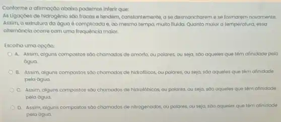 Conforme a afirmação abaixo podemos inferir que:
As Ligaçoes de hidrogênio sao fracas e tendem constantemente, a se desmanchareme se formarem novamente.
Assim, a estrutura da agua é complicada e ao mesmo tempo, muito fluida. Quanto maior a temperatura, essa
alternancia ocorre com uma frequência maior.
Escolha uma opçao:
A. Assim, alguns compostos sào chamados de amorto ou polares, ou seja sáo aqueles que têm afinidade pela
água.
B. Assim, alguns compostos sao chamados de hidrofilicos ou polares, ou seja sào aqueles que têm afinidade
pela água
C. Assim, alguns compostos sáo chamados de hidrofóbicos ou polares, ou seja sáo aqueles que têm afinidade
pela água.
D. Assim, alguns compostos sao chamados de nitrogenados ou polares, ou seja sáo aqueles que têm afinidade
pela água