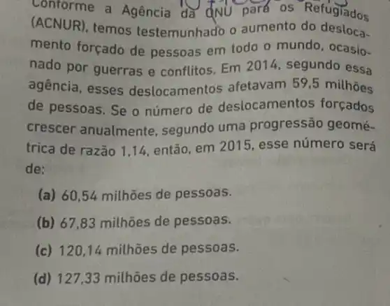 Conforme a Agencia đa đNU park os Refugiados
(ACNUR), temos testemunhado o aumento do desloca-
mento forçado de pessoas em todo o mundo, ocasio-
nado por guerras e conflitos. Em 2014 segundo essa
agencia, esses deslocamentos afetavam 59,5 milhões
de pessoas. Se o número de deslocamentos forçados
crescer anualmente , segundo uma progressão geomé-
trica de razão 114, então, em 2015 esse número será
de:
(a) 60,54 milhões de pessoas.
(b) 67,83 milhões de pessoas.
(c) 120,14 milhōes de pessoas.
(d) 127,33 milhōes de pessoas.