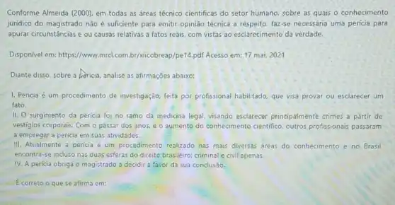 Conforme Almeida (2000)em todas as áreas técnico cientificas do setor humano, sobre as quais - conhecimento
juridico do magistrado não é suficiente para emitir opinião técnica a respeito faz-se necessária uma perícia para
apurar circunstâncias e ou causas relativas a fatos reais, com vistas ao esclarecimento da verdade.
Disponivel em: https://www mrcl.com.br/xicobreap/pe14.pdf Acesso em: 17 mai.2021
Diante disso, sobre a Apricia, analise as afirmaçōes abaixo:
I. Pericia é um procedimento de investigação, feita por profissional habilitado, que visa provar ou esclarecer um
fato.
II. surgimento da pericia foi no ramo da medicina legal, visando esclarecer principalmente crimes a partir de
vestígios corporais. Com o passar dos anos, e o aumento do conhecimento cientifico, outros profissionais passaram
a empregar a perícia em suas atividades.
III. Atualmente a perícia é um procedimento realizado nas mais diversas áreas do conhecimento e no Brasil
encontra-se incluso nas duas esferas do direito brasileiro: criminal e civil apenas.
I
IV. A perícia obriga o magistrado a decidir a favor da sua conclusão.
E correto o que se afirma em: