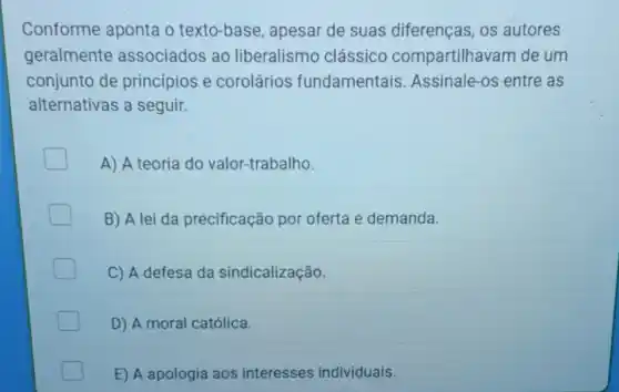 Conforme aponta o texto-base apesar de suas diferenças, os autores
geralmente associados ao liberalismo clássico compartilhavam de um
conjunto de principios e corolários fundamentais Assinale-os entre as
alternativas a seguir.
A) A teoria do valor-trabalho.
B) A lei da precificação por oferta e demanda.
C) A defesa da sindicalização.
D) A moral católica.
E) A apologia aos interesses individuais.