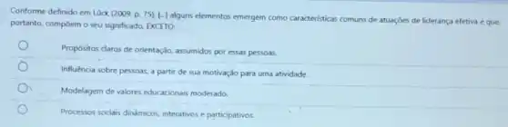 Conforme definido em Lück (2009, p. 75). [-]alguns elementos emergem como caracteristicas comuns de atuações de liderança efetiva e que
portanto, compoem o seu significado, EXCETO:
Propósitos claros de orientação assumidos por essas pessoas.
Influencia sobre pessoas, a partir de sua motivação para uma atividade.
Modelagem de valores educacionals moderado.
Processos sociais dinámicos interativos e participativos.