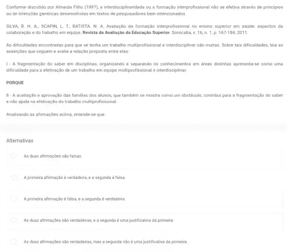 Conforme discutido por Almeida Filho (1997), a interdisciplinaridade ou a formação interprofissional não se efetiva através de princípios
ou de intenções genéricas desenvolvidas em textos de bem intencionados.
SILVA, R. H. A.; SCAPIN, L. T.; BATISTA N. A. Avaliação da formação interprofissional no ensino superior em saúde:aspectos da
colaboração e do trabalho em equipe. Revista da Avaliação da Educação Superior. Sorocaba, v. 16 , n. 1, p. 167-184,2011
As dificuldades encontradas para que se tenha um trabalho multiprofissional interdisciplinar são muitas Sobre tais dificuldades, leia as
asserções que seguem e avalie a relação proposta entre elas:
1 - A fragmentação do saber em disciplinas organizando e separando os conhecimentos em áreas distintas apresenta-se como uma
dificuldade para a efetivação de um trabalho em equipe multiprofissional e interdisciplinar.
PORQUE
II - A aceitação e aprovação das familias dos alunos, que também se mostra como um obstáculo,contribui para a fragmentação do saber
e não ajuda na efetivação do trabalho multiprofissional.
Analisando as afirmações acima, entende-se que:
Alternativas
As duas afirmações são falsas.
A primeira afirmação é verdadeira, e a segunda é falsa.
A primeira afirmação é falsa, e a segunda é verdadeira
As duas afirmações são verdadeiras, e a segunda é uma justificativa da primeira.
As duas afirmações são verdadeiras, mas a segunda não é uma justificativa da primeira.