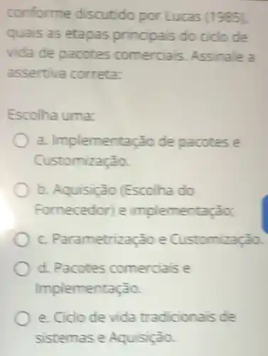 conforme discutido por Lucas (1985).
quais as etapas principais do ciclo de
vida de pacotes comerciais. Assinale a
assertiva correta:
Escolha uma:
a. Implementação de pacotes e
Customização.
b. Aquisição (Escolha do
Fornecedor) e implementação;
C. Parametrização e Customização
d. Pacotes comerciais e
Implementação.
e. Cido de vida tradicionais de
sistemas e Aquisição.