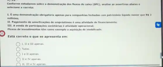 Conforme estudamos sobre a demonstração dos fluxos de caixa (DFC), analise as assertivas abaixo e
selecione a correta:
I. É uma demonstração obrigatória apenas para companhias fechadas com patrimônio liquido menor que RS 2
milhoes;
II. Pagamento de amortizaçōes de empréstimos é uma atividade de financiamento;
III. A venda de participaçōes societárias é atividade operacional;
Fluxos de investimentos têm como exemplo a aquisição de imobilizado.
Está correto o que se apresenta em:
I, II e III apenas.
Todas
I e II apenas.
II e IV apenas
II, III e IV apenas.