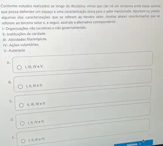 Conforme estudos realizados ao longo da disciplina, vimos que não há um consenso entre esses autores
que possa defender um espaço e uma caracterização única para o setor mencionado. Apontam-se, porém,
algumas das caracterizações que se referem ao terceiro setor.Analise abaixo caracterizações que se
referem ao terceiro setor e, a seguir, assinale a alternativa correspondente:
I- Organizações não lucrativas e não governamentais.
II- Instituições de caridade.
III- Atividades filantrópicas.
IV- Ações voluntárias.
V- Autarquia
A.
I, III, IV e V.
B.
I,II,III e V
C.
II,III,IVeV.
D.
I, II, IV eV.
E.
I,II,III e IV.