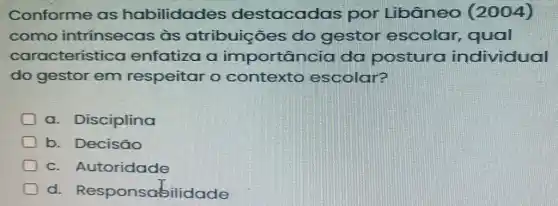 Conforme as habilidades destacadas por Libâneo (2004)
como intrínsecas às atribuições do gestor escolar , qual
característica enfatiza a importância da postura individual
do gestor em respeitar o contexto escolar?
a. Disciplina
b. Decisão
c. Autoridade
d Responsabilidade