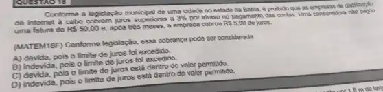 Conforme a legislação municipal de uma cidade no estado da Bahia ê proibido que as de distribuição
de internet à cabo juros superiores a
3%  por atraso no pagamento das contas. Uma consumidora nào
uma fatura de R 50,00
e, apỏs três meses, a empresa cobrou
R 5,00 de juros.
(MATEM18F)Conforme legislação essa cobrança pode ser considerada
A) devida, pois 0 limite de juros foi excedido.
B) indevida, pois 0 limite de juros foi excedido.
C) devida, pois 0 limite de juros está dentro do valor permitido.
D) indevida, pois 0 limite de juros está dentro do valor permitido.