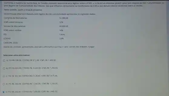 Conforme a matéria da revista Veja, os Estados possuem autonomla para legislar sobre o ICMS, e no Brasil as empresas podem optar pelo Regime de Nao Cumulatividade ou
pelo Regime de Cumulatividade dos tributos, fato que Influencia diretamente no recolliment do ICMS e dos demais tributos incidentes sobre as vendas.
Neste sentido, avalie a situação proposta:
Determinada cmpresa tributada pelo regime de nào cumulatividade apresentou os seguintes dados.
Compras de Mercadorias
12.000 .00
ICMS sobre compras
12% 
Vendas de Mercadorias
40.000,00
ICMS sobre vendas
18% 
PIS
1,65% 
COFINS
7,6% 
CANEZIN, 2020
Diante do contexto apresentado assinale a alternativa que traz	correto dos tributos a pagar.
Selecione uma alternativa:
a) PiSRS198,00 COFINS RS 912.00; ICMS RS 1.440,00
b) PiSRS660,00 COFINS RS 3.040,00; ICMS RS 7.200,00
C) PiSRS462,00; COFINS RS 2.128,00; ICMS RS 5.670,00 .
d) PiSRS260,00 COFINS RS 1.200,00 ICMS RS 7.200,00
e) PiSRS260,00; COFINS Rs1.200,00;ICMSRs1.440,00.