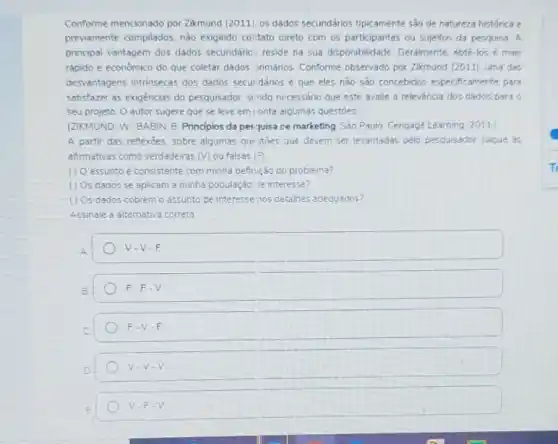 Conforme mencionado por Zikmund (2011) os dados secundários tipicamente são de natureza historica e
previamente compilados, nào exigindo colitato direto com os participantes ou sujeitos da pesquisa A
principal vantagem dos dados secundário: reside na sua disponibilidade. Geralmente obte-los e mais
rapido e economico do que coletar dados urimarios Conforme observado por Zikmund (2011), uma das
desvantagens intrinsecas dos dados secuidános é que eles nào sao concebidos especificamente para
satisfazer as exigencias do pesquisador, sindo necessário que este avalie a relevancia dos dados pard
seu projeto O autor sugere que se leve em ionta algumas questoes
(ZIKMUND: W. BABIN. B Principios da pes quisa ce marketing Sǎo Paulo Cengage Learning 2011
A partir das reflexoes sobre algumas qurstoes que devem ser levantadas pelo pesquisador julgue as
afirmativas como verdadeiras (V) ou falsas |F)
assunto e consistente com minha definição do problema?
() Os dados se aplicam a minha população de interesse?
(1) Os dados cobremo assunto de interessenos detalhes adequados?
Assinale a alternativa correta
V-V-F
F-F-V
F-V-F
V-V-V
V-F-V