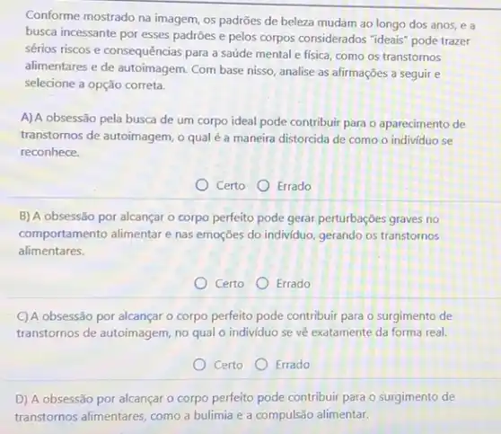 Conforme mostrado na imagem os padrões de beleza mudam ao longo dos anos, e a
busca incessante por esses padrões e pelos corpos considerados "ideais" pode trazer
sérios riscos e consequências para a saúde mental e fisica, como os transtornos
alimentares e de autoimagem Com base nisso, analise as afirmações a seguir e
selecione a opção correta.
A) A obsessão pela busca de um corpo ideal pode contribuir para o aparecimento de
transtornos de autoimagem, o qual é a maneira distorcida de como o indivíduo se
reconhece.
Certo Errado
B) A obsessão por alcançar o corpo perfeito pode gerar perturbações graves no
comportamento alimentar e nas emoções do individuo, gerando os transtornos
alimentares.
Certo Errado
C) A obsessão por alcançar o corpo perfeito pode contribuir para o surgimento de
transtornos de autoimagem, no qual o individuo se vệ exatamente da forma real.
Certo Errado
D) A obsessão por alcançar o corpo perfeito pode contribuir para o surgimento de
transtornos alimentares, como a bulimia e a compulsão alimentar.