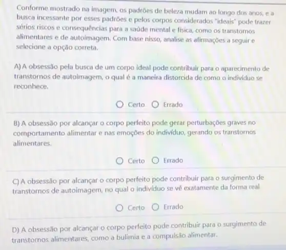 Conforme mostrado na imagem os padroes de beleza mudam ao longo dos anos, e a
busca incessante por esses padroes e pelos corpos considerados "ideais" pode trazer
sérios riscos c consequências para a saúde mental e fisica, como os transtornos
alimentares e de autoimagem Com base nisso, analise as afirmações a seguir c
selecione a opção correta.
A) A obsessão pela busca de um corpo ideal pode contribuir para o aparecimento de
transtornos de autoimagem, o qual é a maneira distorcida de como o individuo se
reconhece.
Certo Errado
B) A obsessão por alcançar o corpo perfeito pode gerar perturbações graves no
comportamento alimentar e nas emoções do individuo, gerando os transtornos
alimentares.
Certo Errado
C) A obsessão por alcançar - corpo perfeito pode contribuir para o surgimento de
transtornos de autoimagem, no qual o individuo se về exatamente da forma real.
Certo Errado
D) A obsessão por alcançar o corpo perfeito pode contribuir para o surgimento de
transtornos alimentares, como a bulimia e a compulsão alimentar.