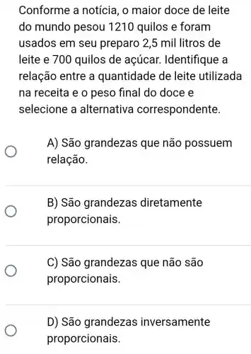 Conforme a notícia, o maior doce de leite
do mundo pesou 121 ) quilos e foram
usados em seu preparo 2,5 mil litros de
leite e 700 quilos de acúcar.Identifique a
relação entre a quantidade de leite utilizada
na receita e o peso final do doce e
selecione a alternativa correspondente.
A) São grandezas que não possuem
relação.
B) São grandezas diretamente
proporcionais.
C) São grandezas que não são
proporcionais.
D) São grandezas inversamente
proporcionais.