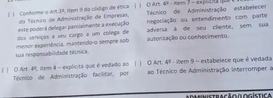 Conforme o Art.39, item 9 do código de ética
do Técnico de Administração de Empresas,
este poderá delegar parcialmente a execução
dos serviços a seu cargo a um colega de
menor experiência mantendo-o sempre sob
sua responsabilidade técnica.
Art. 4^circ 
item 4 - explicita que é vedado ao
Técnico de Administração facilitar , por
Art. 48- item 7-explicita que eve
Técnico de Administração estabelecer
negociação ou entendimento com parte
adversa à de seu cliente, sem sua
autorização ou conhecimento.
Art. 49 - item 9 - estabelece que é vedada
ao Técnico de Administração interromper a