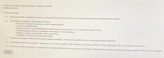 Conforme o contrido apresentado musale a altemativa FALSA
Escolha uma opcio
Escolha uma opção
a. Niohá necessidade de transformar os gases e os liquidos toricos em objetos solados, pou esse tipo de lixo pode ser sumplesmente descartado
b. Sto Benefioos implantas to de Programa de PrmaisL
- Reduclo de cuatos pela otimizaçlo do uso de matcrias primas;
- Ganbo em competitividade.
- Reduclo de niscos e responsabildades demadas do man uso dos recursos, ou seya, reducto de maltas (custos).
- Reduclo multas das infractes aos padroes ambientais previstor na legislação;
- Mellores condigies de sepurance e sabde ocupacional,
- Confianga na relaçlo com as partes interessadas
c. Odesign for environment (D(E) envolve decisdes ligalas a prodocilo cà utilização dos produtos semper considerando impacto ambiental
d. Os modelos de pestio que as empress craram para se tomar mais sustentivens slo baseados em i) atuaçlo responsivel; i)produçlo mais limpa, iii)design for environment
e. Para colocare PmaisL em pritica, a organizacio percisa adotar medidas como coesustir menos eletricidade cusar materians de mancira mas eficiente (resproveitando e reciclando.