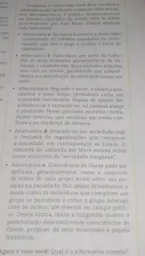 Conforme o enunciado você deve escolher a
alternativa que apresenta a relação entre econo-
mia (infraestrutura) e politica (superestrutura)
no sistema capitalista de acordo com as ideias
desenvolvidas por Karl Marx. Vamos analisar
cada uma delas.
- Alternativa a: Na teoria marxista, a mais-valia
corresponde ao trabalho excedente do prole-
tariado,que não é pago e produz o lucro do
capitalista.
- Alternativa b: Para Marx por meio do traba-
Tho os seres humanos aproximam-se da na-
tureza e estabelecem determinadas relações
uns com os outros , garantindo sua sobrevi-
vência e a reprodução da sociedade como um
todo.
- Alternativa c: Segundo o autor, o sistema eco-
nômico e suas forças produtivas estão em
constante movimento Depois de nascer, de-
senvolver-se e expandi r-se, tal sistema atinge
a plenitude. Nesse processo, ocorrem contra-
diçōes internas, que resultam em novos con-
flitos e na mudança de sistema.
- Alternativa d: Entende -se por sociedade civil
conjunto de organizações que compoem
a sociedade, em contraposição ao Estado. 0
conceito foi utilizado por Marx muitas vezes
como sinônimo de "sociedade burguesa".
- Alternativa e : Consciência de classe pode ser
definida , genericamente, como o conjunto
de ideias de cada grupo social sobre sua po-
sição na sociedade . Tais ideias determinam o
modo como os individuos que compoem um
grupo se percebem e como o grupo interage
com os outros, até mesmo no campo politi-
co. Dessa forma tanto a burguesia quanto o
proletariado desenvolveram consciências de
gora é com você!Qual é a alternativa correta?