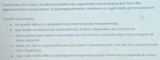 Conforme o livro -texto, as pessoas podem ser organizadas nas empresas por meio dos
departamentos ou processos. 0 que especialmente caracteriza a organização por processos é:
Escolha uma opção:
a. as tarefas afetam o resultado final, mesmo sendo independentes;
b. que tarefa se dissocia do resultado final embora dependam uns dos outros;
c. cada pessoa que realiza suas tarefas leva em conta o resultado final, mas é incapaz de
atuar sobre ele.
d. cadaum realiza suas tarefas sem considerar o resultado final,mas ele sofre naturalmente
suas influências;
e. que cada tarefa afeta o resultado final e que uma tarefa influencia ou depende da outra;