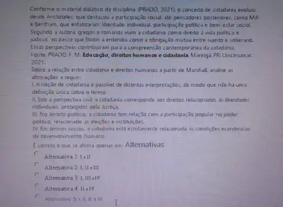 Conforme o material didático da disciplina (PRADO, 2021), o conceito de cidadania evoluiu
desde Aristóteles, que destacou a participação social, até pensadores posteriores, como Mill
e Bentham, que enfatizaram liberdade individual, participaçãc politica e bem-estar social.
Segundo a autora, gregos e romanos viam a cidadania como direito à vida política e
judicial, ao passo que Bodin a entendia como a obrigação mútua entre sujeito e soberano.
Essas perspectivas contribuiram para a compreensão contemporânea da cidadania.
Fonte: PRADO. F. M . Educação, direitos humanos e cidadania Maringá, PR: Unicesum ar,
2021,
Sobre a relação entre cidadania e direitos hum anos a partir de Marshall, analise as
afirmações a seguir:
1.Anoção de cidadania é passivel de distintas interpretações, de modo que não há uma
definição unica sobre o termo.
II. Sob a perspectiva civil, a cidadania corresponde aos direitos relacionados as liberdades
individuais, protegidos pela Justiça.
III. No âmbito politico a cidadania tem relação com a participação popular no poder
politico, relacionado as eleições e instituições.
IV. Em termos sociais a cidadania está estritamente relacionada às condições econômicas
de deserivolvimento hum ano.
E correto o que se afirm a apenas em Alternativas
c
Alternativa 1:I e II
Alternativa 2: I,II eII.
c
A.lternativa 3: I, III eIV
c
Alternativa 4: II eTV
Alternativa 5:1, II, III elv.