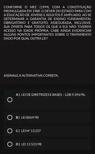 CONFORME O MEC (1999), COM A CONSTITUICÃO
PROMULGADA EM 1988, O DEVER DO ESTADO PARA COM
A EDUCACÃO DE JOVENS E ADULTOS E AMPLIADO, AO SE
DETERMINAR A GARANTIA DE ENSINO FUNDAME VTAL
OBRIGATÓRIO E GRATUITO , ASSEGURADA . INCLUSIVE.
SUA OFERTA PARA TODOS OS QUE A ELE NĂO TIVEREM
ACESSO NA IDADE PRÓPRIA. CABE AINDA EVIDENCIAR
ALGUNS PONTOS IMPORTANTES SOBRE O TRATAMENTO
DADO POR QUAL OUTRA LEI?
ASSIN ALE A ALTERNATIVA . CORRETA.
A) LEI DE DIRETRIZES E BASES - LDB 9.394/96,
B) LEI8069/90
C) LEI N^circ 13.257
D) LEI12.523/98