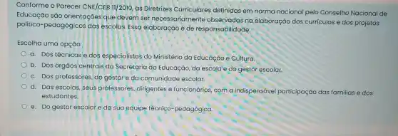 Conforme o Parecer CNE/CEB 11/2010, as Diretrizes Curriculares definidas em norma nacional pelo Conselho Nacional de
Educação são orientaçóes que devem ser necessariamente observadas na elaboração dos currículos e dos projetos
politico-pedagógicos das escolas. Essa elaboração é de responsabilidade:
Escolha uma opção:
a. Dos técnicos e dos especialistas do Ministério da Educação e Cultura.
b. Dos órgãos centrais da Secretaria da Educação, da escola e do gestor escolar.
c. Dos professores do gestor e da comunidade escolar.
d. Das escolas, seus professores, dirigentes e funcionários, com a indispensável participação das familias e dos
estudantes.
e. Do gestor escolar e da sua equipe técnico-pedagógica.