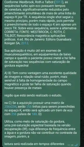 Conforme Westbrook,Roth e Talbot (2013), as
sequências turbo spin eco possuem tempos
de vanedura , significativamente reduzidos pelo
preenchimento simultâneo de mais de uma linha do
espaço K por TR. A sequência single shot segue o
mesmo princípio , porém mais rápido, pois permite
preenchimento de todo o espaço K em apenas um
único TR . Sobre essa assine a alternativa
CORRETA : FONTE : WESTBROOK , C: ROTH, C
TALBOT,Ressonância magnética aplicações
práticas. 4.ed . Rio de Janeiro : Editora Guanabara
Koogan SA , 2013.
Sua aplicação é muito útil em exames de
mus culoesquelético , em equipamentos de baixo
campo e quando o paciente possui metal e há falha
de saturação nas sequencias com saturação de
gordura espectral
A) B) Tem como vantagem uma excelente qualidade
de imagem e relação sinal-ruído , porém, mais
sensivel à falta de homogeneidade do campo
magnético e pode ter falha de saturação quando
houver presença de metais
região que está sendo realizado o estudo.
na C) Se a aquisição possuir uma matriz de
256times 256 , serão 256 linhas para serem preenchidas
no espaço K , então será aplicado um trem de eco
com 256 pulsos de 180 . D)
Utiliza, como melo de saturação da gordura,
uma pré -saturação espectral baseada na versão
recuperação (IR) , cuja diferença de frequência entre
leitura será realizada em tempos diferentes