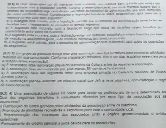 conformidade com a legislação Durante a assembleia -geral sugere que o
cooperativa por 50 membros, está revisando seu estatuto para garantir que esteja em
controle da cooperativa seja nas makes do conselho de administração, que será composto
por cinco electron Consideration a legislação brasileira sobre qual deve ser a
resposta correla para essa sugestão?
a) A sugeytǎo está correta, pois a legislação permite que o conselho de administração tome todas as
decisies sem a necessidade de consultar os demais membros.
b) A sugestão está incorreta, pois a legislação exige que todas as decisōes sejam tomadas por
unanimidade entre todos os membros.
c) A sugestão está incorrela, pois a legislação exige que decisdes estratégicas sejam tomadas por meio
de votaçǎo na assembleia-geral onde todos os membros têm direito a um voto.
d) A sugestão está correta, pois o conselho de administração tem autonomia total sobre as operaçōes
da cooperativa.
(0,5) 3) Um grupo de pessoas deseja criar uma associação sem fins lucrativos para promover atividades
culturais em sua comunidade Conforme a legislação brasileira, qual é um dos requisitos essenciais para
a cração dessa associação?
a) E necessario obter aprovação prévia do Ministério da Cultura antes de registrar a associação.
b) A associação deve ser composta por, pelo menos, 50 membros fundadores.
c) A associação deve ser registrada como uma empresa privada no Cadastro Nacional da Pesso
Juridica (CNPJ)
d) A precisa elaborar um estatuto social que defina seus objetivos administração e regre
de funcionamento.
(0,5)4) Uma associação de classe foi criada para apoiar os profissionais de uma determinada áre
Qual dos seguintes beneficios é comumente oferecido por esse tipo de associação aos se
associados?
) Distribuição de lucros gerados pelas atividades da associação entre os membros.
) Promoção de atividades recreativas e esportivas para toda a comunidade local.
Representação dos interesses dos associados junto a órgãos governamentais e entida
guladoras.
Fornecimento de crédito pessoal a juros baixos para os associados.