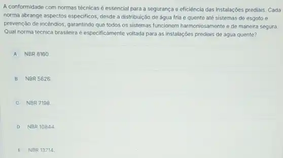 A conformidade com normas técnicas é essencial para a segurança e eficiência das instalações prediais . Cada
norma abrange aspectos especificos, desde a distribuição de água fria e quente até sistemas de esgoto e
prevenção de incêndios garantindo que todos os sistemas funcionem harmoniosamente e de maneira segura.
Qual norma técnica brasileira é especificamente voltada para as instalações prediais de água quente?
A NBR 8160.
B NBR 5626.
NBR 7198
D NBR 10844
E NBR 13714