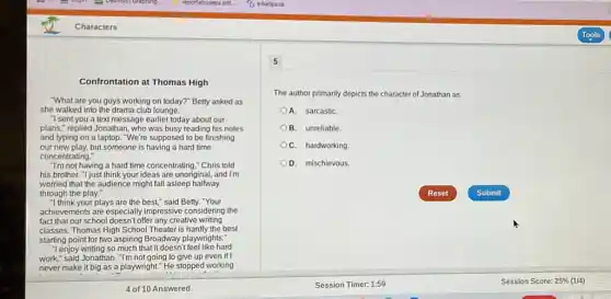 Confrontation at Thomas High
"What are you guys working on today?" Betty asked as
she walked into the drama club lounge.
"I sent you a text message earlier today about our
plans," replied Jonathan , who was busy reading his notes
and typing on a laptop. "We're supposed to be finishing
our new play, but someone is having a hard time
concentrating."
"I'm not having a hard time concentrating." Chris told
his brother. "I just think your ideas are unoriginal, and I'm
worried that the audience might fall asleep halfway
through the play."
"I think your plays are the best," said Betty."Your
achievements are especially impressive considering the
fact that our school doesn't offer any creative writing
classes. Thomas High School Theater is hardly the best
starting point for two aspiring Broadway playwrights:
"I enjoy writing so much that it doesn't feel like hard
work," said Jonathan. "I'm not going to give up even if I
never make it big as a playwright." He stopped working
5
The author primarily depicts the character of Jonathan as
A. sarcastic
B. unreliable.
C. hardworking.
D. mischievous.
Reset	Submit