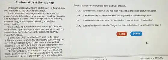 Confrontation at Thomas High
"What are you guys working on today?" Betty asked as
she walked into the drama club lounge.
"I sent you a text message earlier today about our
plans," replied Jonathan, who was busy reading his notes
and typing on a laptop. "We're supposed to be finishing
our new play, but someone is having a hard time
concentrating."
T'm not having a hard time concentrating." Chris told
his brother. "I just think your ideas are unoriginal, and I'm
worried that the audience might fall asleep halfway
through the play."
"I think your plays are the best," said Betty."Your
achievements are especially impressive considering the
fact that our school doesn't offer any creative writing
classes. Thomas High School Theater is hardly the best
starting point for two aspiring Broadway playwrights:
"I enjoy writing so much that it doesn't feel like hard
work," said Jonathan. T'm not going to give up even if
never make it big as a playwright." He stopped working
At what point in the story does Betty's attitude change?
A. when she realizes that she has been replaced as the school costume designer
B. when she finds out that Steve Holt broke up with her to start dating Loretta
C. when she learns that Loretta is abusing her power as drama club president
D. when she discovers that Dr. Teague has been unfairly harsh in grading Chris' papers
