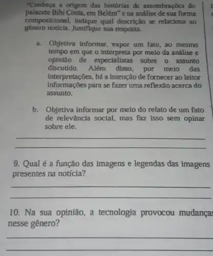 "Conheça a origem das histórias dc assombrações do
palacete Bibi Costa, em Belém "e na análise de sua forma
composicional qual descrição se relaciona ao
gênero notícia Justifique sua resposta.
a. Objetiva informar , expor um fato, ao mesmo
tempo em que o interpreta por meio da análise e
opinião de especialistas sobre o assunto
discutido. Além disso, por meio das
interpretações, há a intenção de fornecer ao leitor
informações para se fazer uma reflexão acerca do
assunto.
b.Objetiva informar por meio do relato de um fato
de relevância social mas faz isso sem opinar
sobre ele.
__
9. Qual é a função das imagens e legendas das imagens
presentes na notícia?
__
10. Na sua opinião , a tecnologia provocou mudança:
nesse gênero?
__